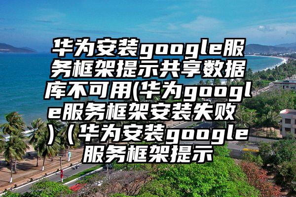 华为安装google服务框架提示共享数据库不可用(华为google服务框架安装失败 )(华为安装google服务框架提示