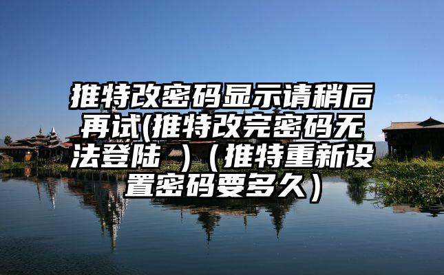 推特改密码显示请稍后再试(推特改完密码无法登陆 )（推特重新设置密码要多久）