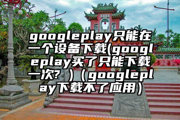 googleplay只能在一个设备下载(googleplay买了只能下载一次? )（googleplay下载不了应用）