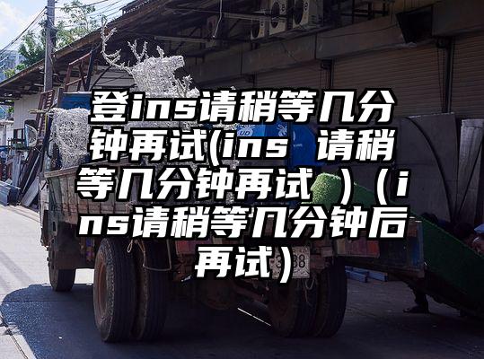 登ins请稍等几分钟再试(ins 请稍等几分钟再试 )（ins请稍等几分钟后再试）