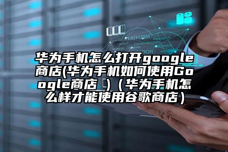 华为手机怎么打开google商店(华为手机如何使用Google商店 )（华为手机怎么样才能使用谷歌商店）