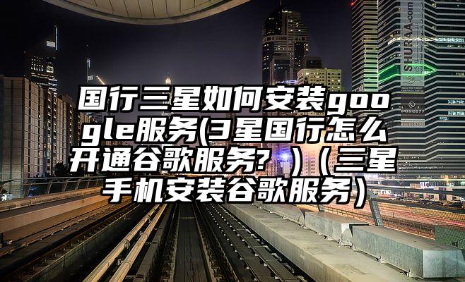 国行三星如何安装google服务(3星国行怎么开通谷歌服务? )（三星手机安装谷歌服务）