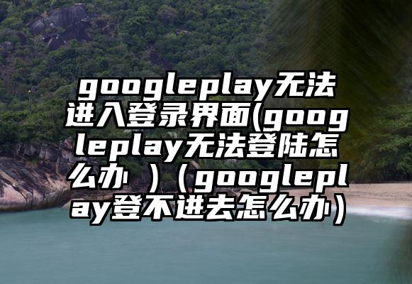 googleplay无法进入登录界面(googleplay无法登陆怎么办 )（googleplay登不进去怎么办）