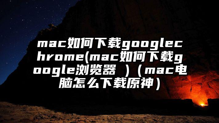 mac如何下载googlechrome(mac如何下载google浏览器 )（mac电脑怎么下载原神）