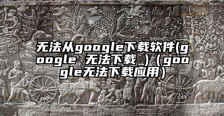 无法从google下载软件(google 无法下载 )（google无法下载应用）