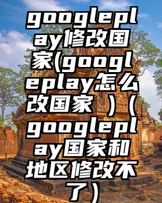 googleplay修改国家(googleplay怎么改国家 )（googleplay国家和地区修改不了）
