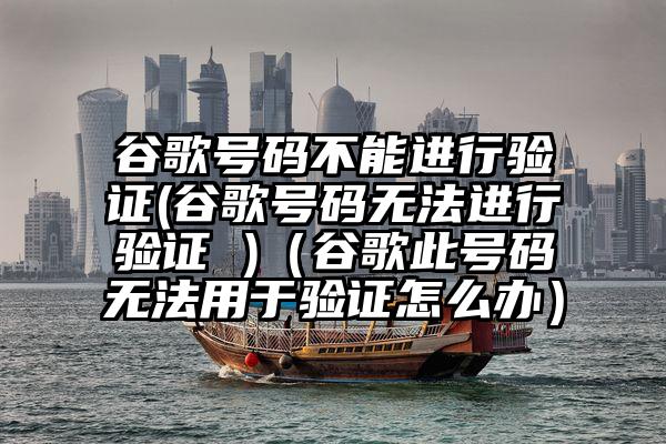 谷歌号码不能进行验证(谷歌号码无法进行验证 )（谷歌此号码无法用于验证怎么办）