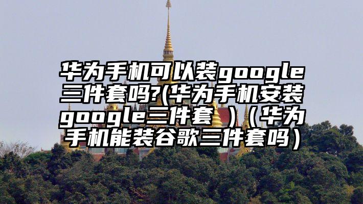 华为手机可以装google三件套吗?(华为手机安装google三件套 )（华为手机能装谷歌三件套吗）