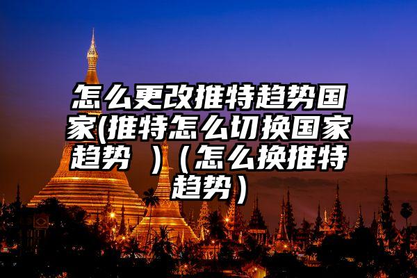 怎么更改推特趋势国家(推特怎么切换国家趋势 )（怎么换推特趋势）