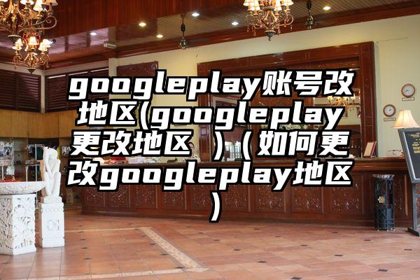 googleplay账号改地区(googleplay更改地区 )（如何更改googleplay地区）