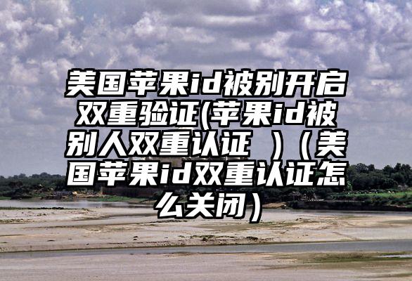 美国苹果id被别开启双重验证(苹果id被别人双重认证 )（美国苹果id双重认证怎么关闭）