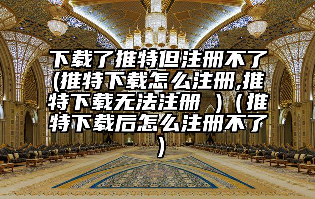 下载了推特但注册不了(推特下载怎么注册,推特下载无法注册 )（推特下载后怎么注册不了）