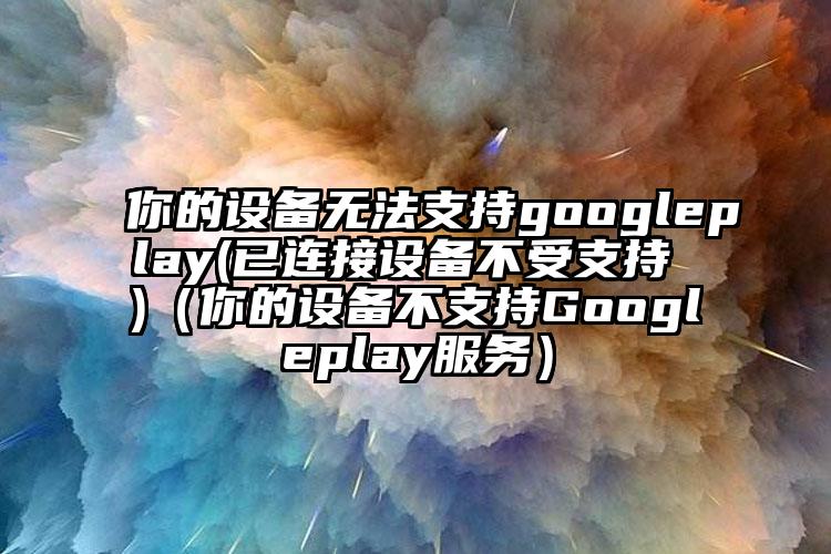 你的设备无法支持googleplay(已连接设备不受支持 )（你的设备不支持Googleplay服务）