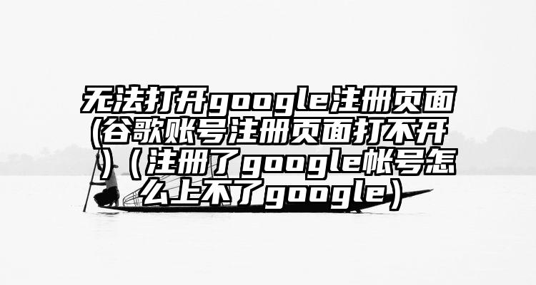 无法打开google注册页面(谷歌账号注册页面打不开 )（注册了google帐号怎么上不了google）