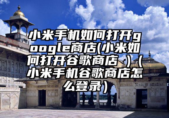 小米手机如何打开google商店(小米如何打开谷歌商店 )（小米手机谷歌商店怎么登录）