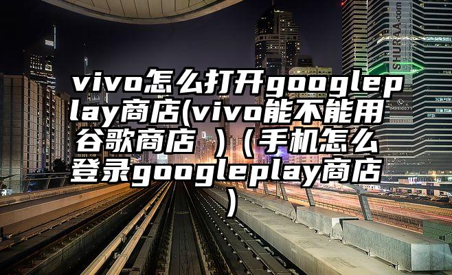 vivo怎么打开googleplay商店(vivo能不能用谷歌商店 )（手机怎么登录googleplay商店）
