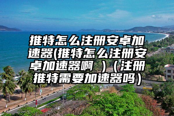 推特怎么注册安卓加速器(推特怎么注册安卓加速器啊 )（注册推特需要加速器吗）