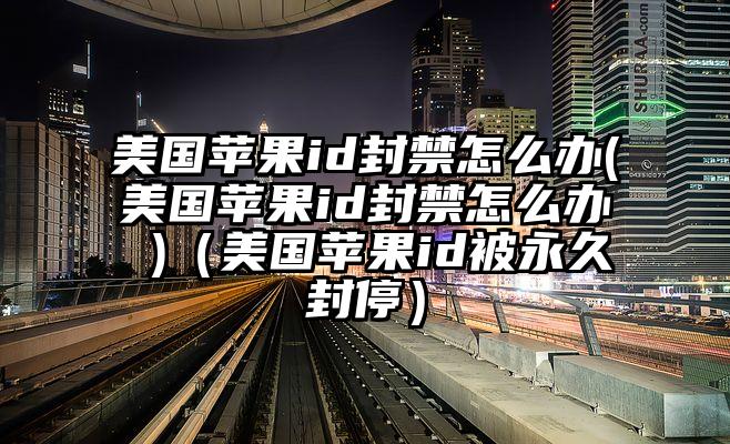 美国苹果id封禁怎么办(美国苹果id封禁怎么办 )(美国苹果id被永久封停)