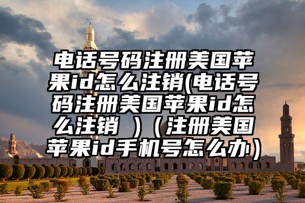 电话号码注册美国苹果id怎么注销(电话号码注册美国苹果id怎么注销 )（注册美国苹果id手机号怎么办）
