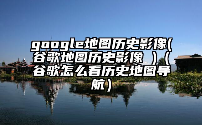 google地图历史影像(谷歌地图历史影像 )（谷歌怎么看历史地图导航）