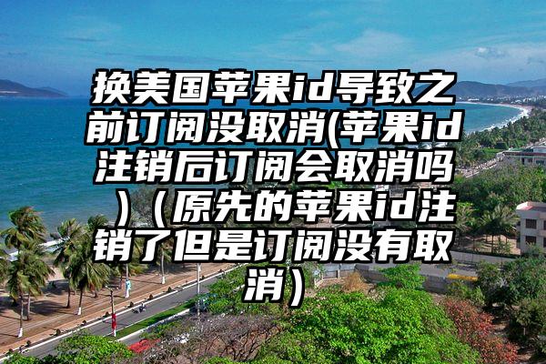 换美国苹果id导致之前订阅没取消(苹果id注销后订阅会取消吗 )（原先的苹果id注销了但是订阅没有取消）
