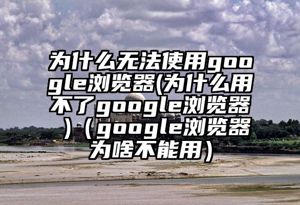 为什么无法使用google浏览器(为什么用不了google浏览器 )（google浏览器为啥不能用）