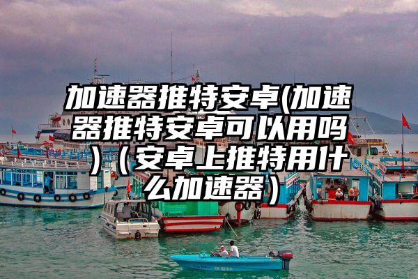 加速器推特安卓(加速器推特安卓可以用吗 )（安卓上推特用什么加速器）