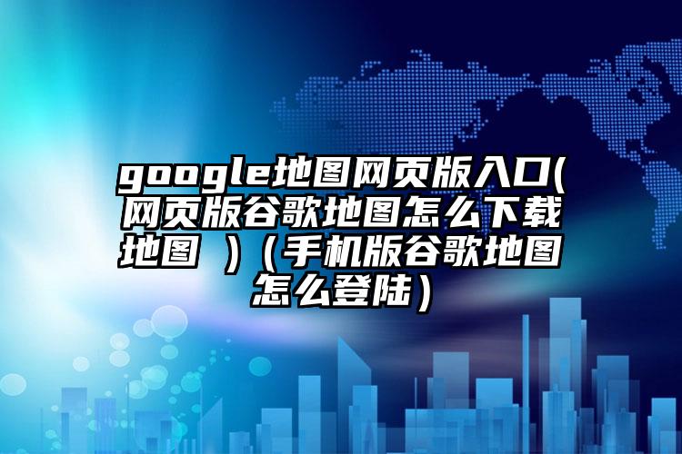 google地图网页版入口(网页版谷歌地图怎么下载地图 )（手机版谷歌地图怎么登陆）