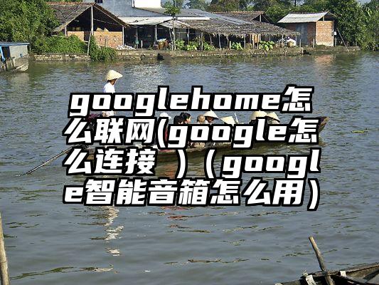 googlehome怎么联网(google怎么连接 )（google智能音箱怎么用）