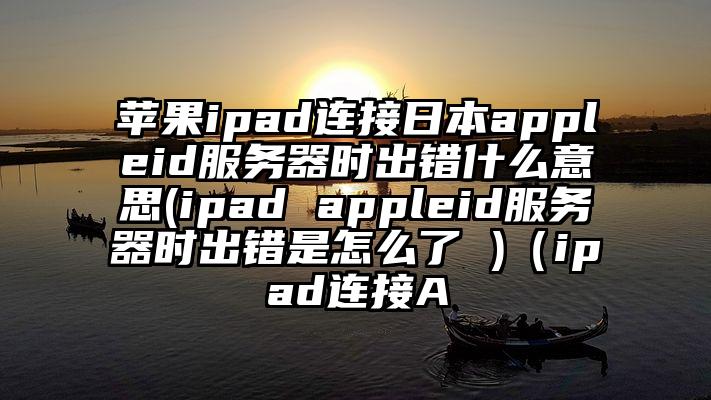 苹果ipad连接日本appleid服务器时出错什么意思(ipad appleid服务器时出错是怎么了 )（ipad连接A
