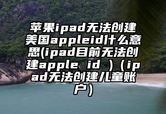 苹果ipad无法创建美国appleid什么意思(ipad目前无法创建apple id )（ipad无法创建儿童账户）