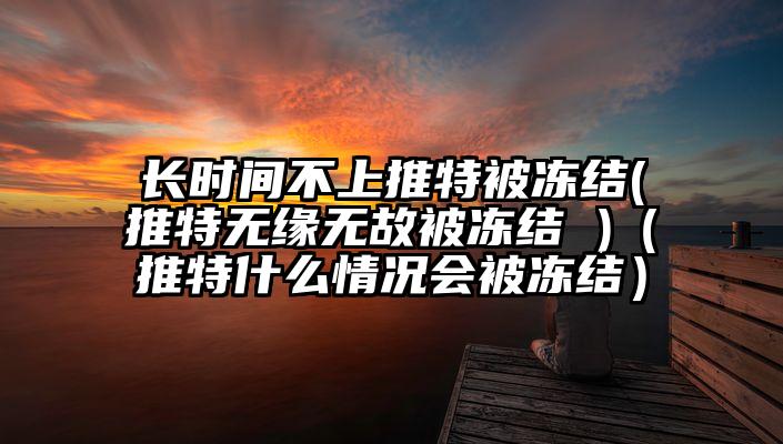 长时间不上推特被冻结(推特无缘无故被冻结 )（推特什么情况会被冻结）