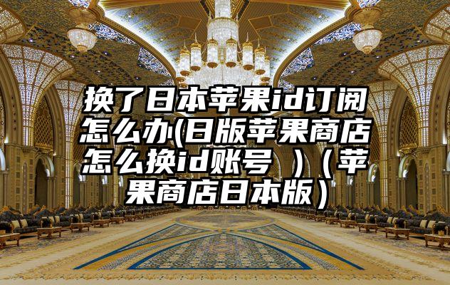 换了日本苹果id订阅怎么办(日版苹果商店怎么换id账号 )（苹果商店日本版）