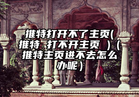 推特打开不了主页(推特 打不开主页 )（推特主页进不去怎么办呢）