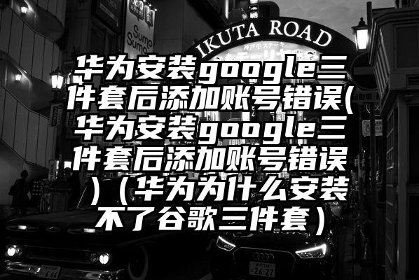 华为安装google三件套后添加账号错误(华为安装google三件套后添加账号错误 )（华为为什么安装不了谷歌三件套）