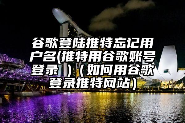 谷歌登陆推特忘记用户名(推特用谷歌账号登录 )（如何用谷歌登录推特网站）