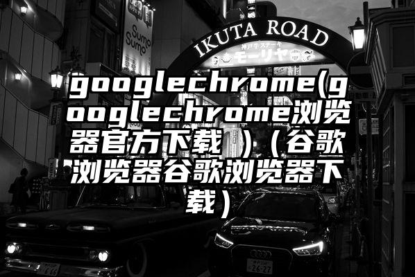 googlechrome(googlechrome浏览器官方下载 )（谷歌浏览器谷歌浏览器下载）