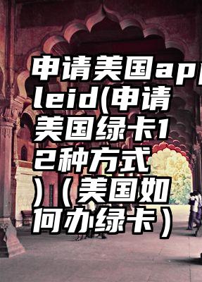 申请美国appleid(申请美国绿卡12种方式 )（美国如何办绿卡）