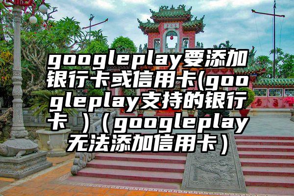 googleplay要添加银行卡或信用卡(googleplay支持的银行卡 )（googleplay无法添加信用卡）