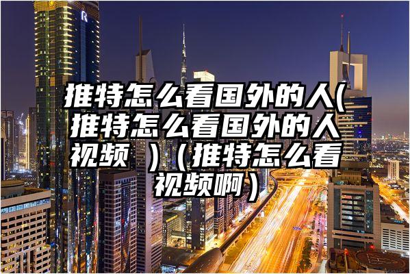 推特怎么看国外的人(推特怎么看国外的人视频 )（推特怎么看视频啊）