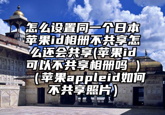 怎么设置同一个日本苹果id相册不共享怎么还会共享(苹果id可以不共享相册吗 )（苹果appleid如何不共享照片）