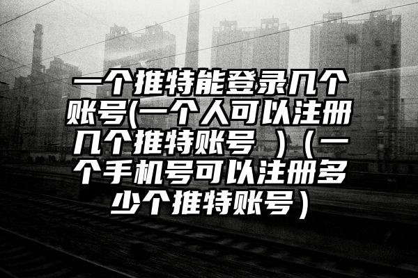 一个推特能登录几个账号(一个人可以注册几个推特账号 )（一个手机号可以注册多少个推特账号）