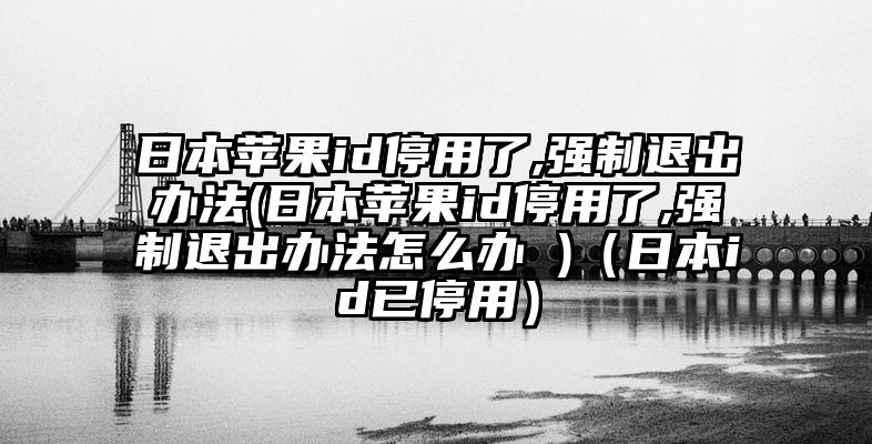 日本苹果id停用了,强制退出办法(日本苹果id停用了,强制退出办法怎么办 )（日本id已停用）