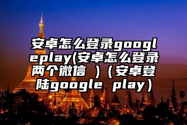 安卓怎么登录googleplay(安卓怎么登录两个微信 )（安卓登陆google play）