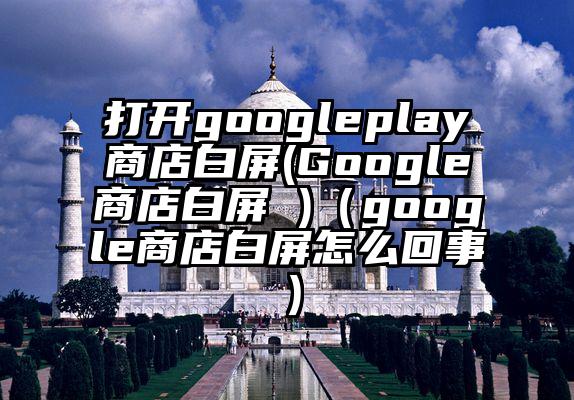 打开googleplay商店白屏(Google商店白屏 )（google商店白屏怎么回事）