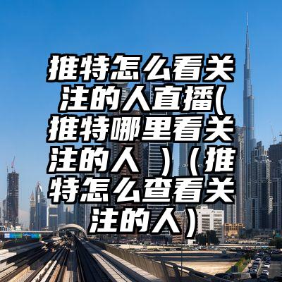 推特怎么看关注的人直播(推特哪里看关注的人 )（推特怎么查看关注的人）