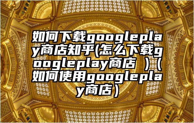 如何下载googleplay商店知乎(怎么下载googleplay商店 )(如何使用googleplay商店)