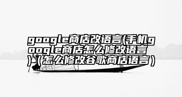google商店改语言(手机google商店怎么修改语言 )（怎么修改谷歌商店语言）