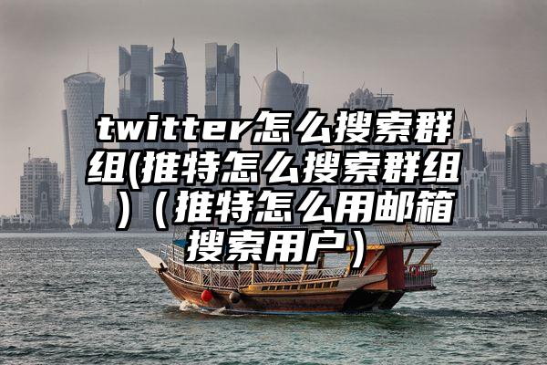 twitter怎么搜索群组(推特怎么搜索群组 )（推特怎么用邮箱搜索用户）