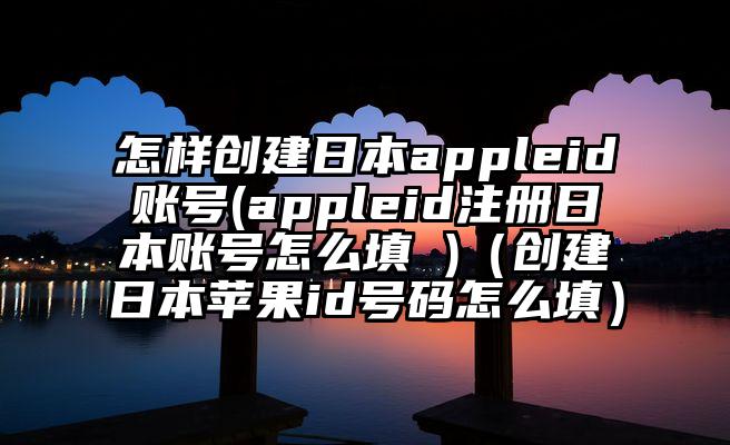 怎样创建日本appleid账号(appleid注册日本账号怎么填 )（创建日本苹果id号码怎么填）